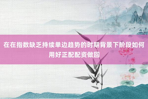 在在指数缺乏持续单边趋势的时期背景下阶段如何用好正配配资做回