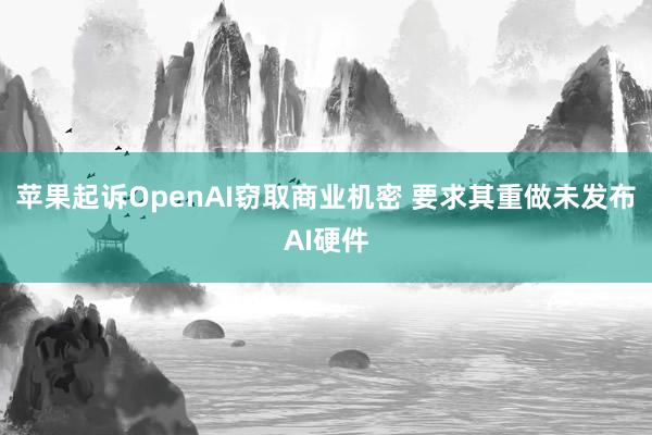 苹果起诉OpenAI窃取商业机密 要求其重做未发布AI硬件