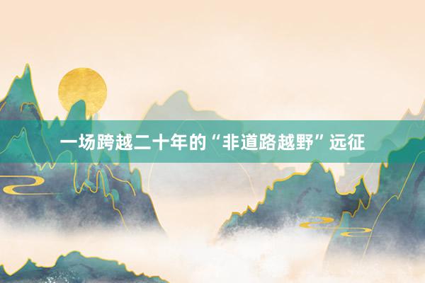 一场跨越二十年的“非道路越野”远征