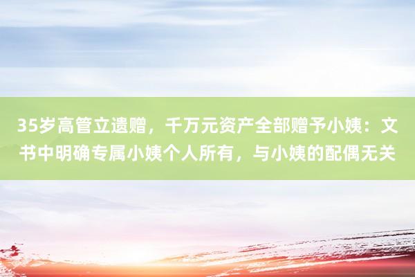 35岁高管立遗赠，千万元资产全部赠予小姨：文书中明确专属小姨个人所有，与小姨的配偶无关