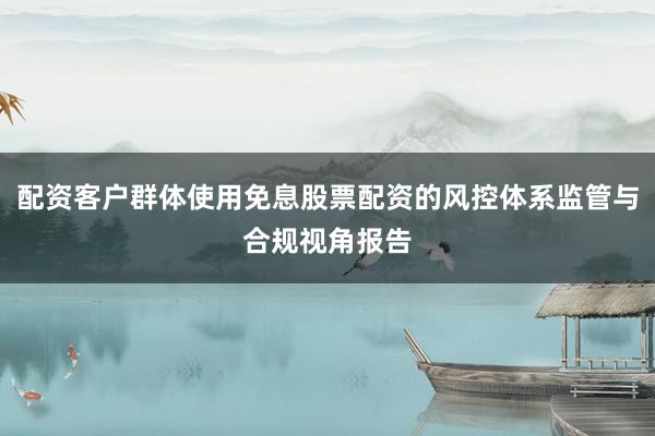 配资客户群体使用免息股票配资的风控体系监管与合规视角报告