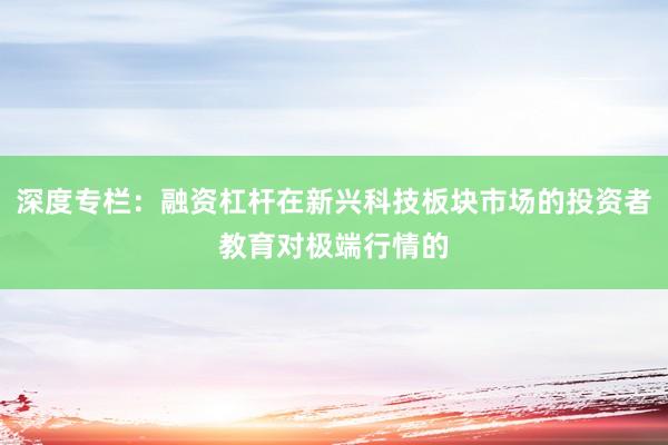 深度专栏：融资杠杆在新兴科技板块市场的投资者教育对极端行情的