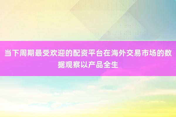 当下周期最受欢迎的配资平台在海外交易市场的数据观察以产品全生