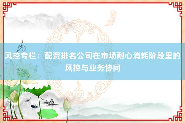 风控专栏：配资排名公司在市场耐心消耗阶段里的风控与业务协同
