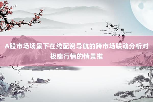 A股市场场景下在线配资导航的跨市场联动分析对极端行情的情景推