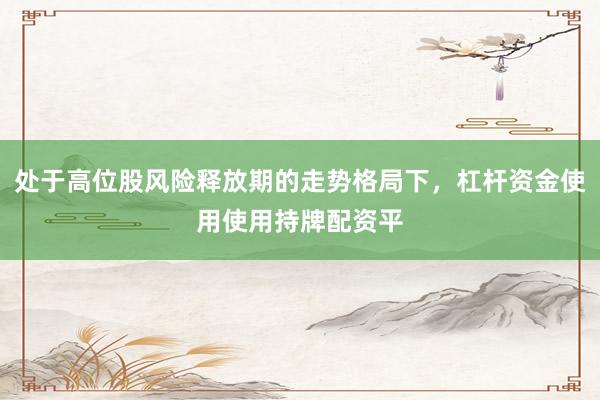 处于高位股风险释放期的走势格局下,杠杆资金使用使用持牌配资平