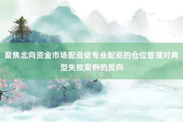 聚焦北向资金市场配资佬专业配资的仓位管理对典型失败案例的反向