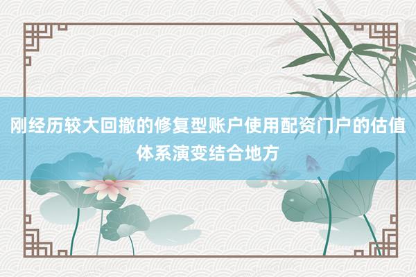 刚经历较大回撤的修复型账户使用配资门户的估值体系演变结合地方
