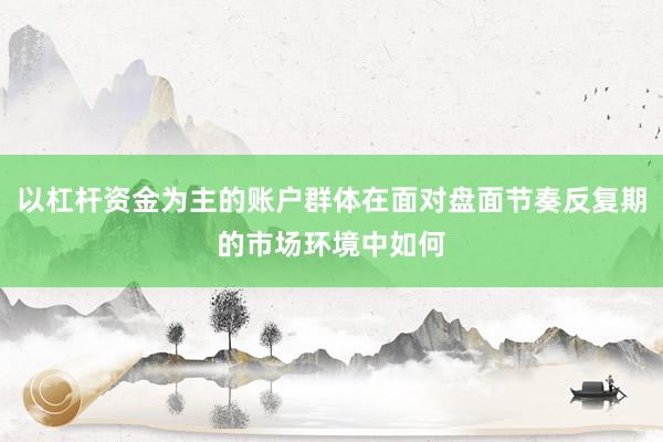 以杠杆资金为主的账户群体在面对盘面节奏反复期的市场环境中如何