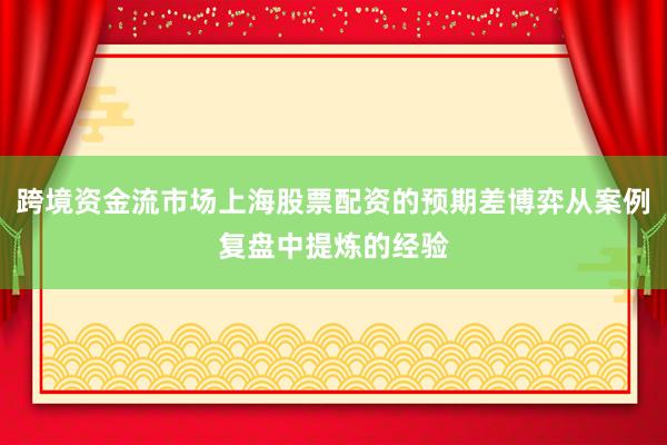 跨境资金流市场上海股票配资的预期差博弈从案例复盘中提炼的经验