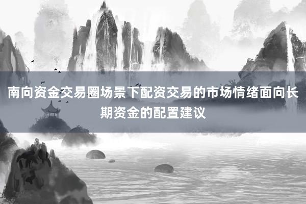 南向资金交易圈场景下配资交易的市场情绪面向长期资金的配置建议