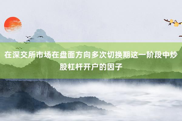 在深交所市场在盘面方向多次切换期这一阶段中炒股杠杆开户的因子