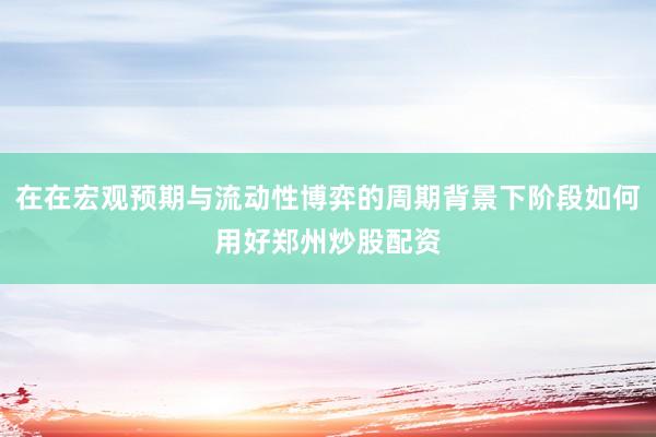 在在宏观预期与流动性博弈的周期背景下阶段如何用好郑州炒股配资