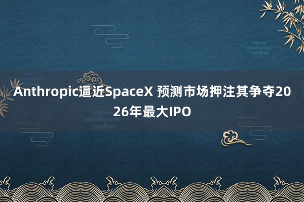 Anthropic逼近SpaceX 预测市场押注其争夺2026年最大IPO