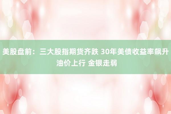 美股盘前:三大股指期货齐跌 30年美债收益率飙升 油价上行 金银走弱