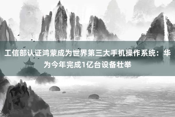 工信部认证鸿蒙成为世界第三大手机操作系统：华为今年完成1亿台设备壮举