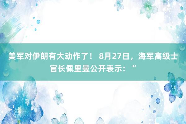 美军对伊朗有大动作了！ 8月27日，海军高级士官长佩里曼公开表示：“