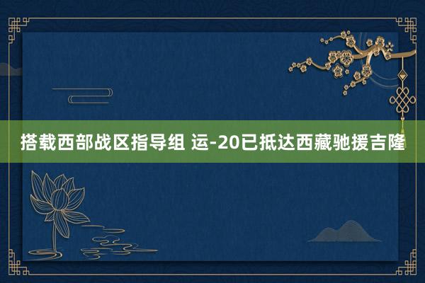 搭载西部战区指导组 运-20已抵达西藏驰援吉隆