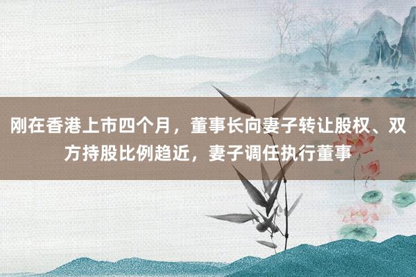刚在香港上市四个月，董事长向妻子转让股权、双方持股比例趋近，妻子调任执行董事