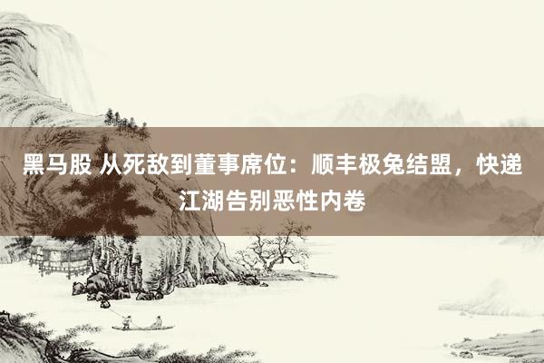 黑马股 从死敌到董事席位:顺丰极兔结盟,快递江湖告别恶性内卷