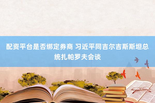 配资平台是否绑定券商 习近平同吉尔吉斯斯坦总统扎帕罗夫会谈