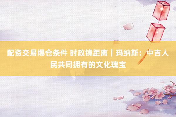 配资交易爆仓条件 时政镜距离｜玛纳斯：中吉人民共同拥有的文化瑰宝