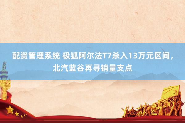 配资管理系统 极狐阿尔法T7杀入13万元区间，北汽蓝谷再寻销量支点