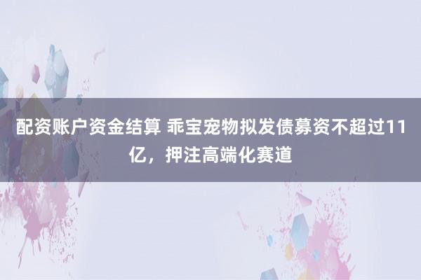 配资账户资金结算 乖宝宠物拟发债募资不超过11亿，押注高端化赛道