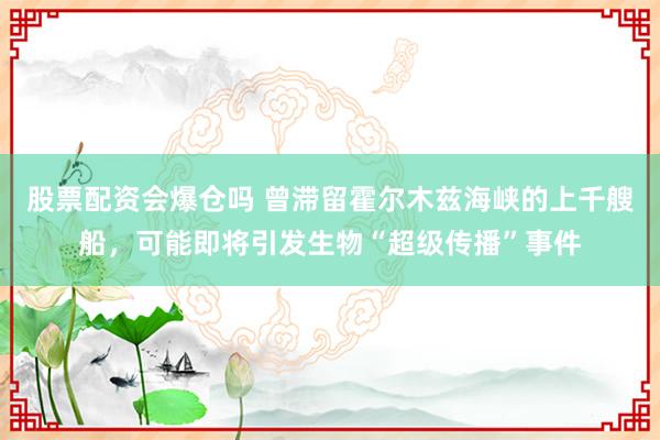 股票配资会爆仓吗 曾滞留霍尔木兹海峡的上千艘船，可能即将引发生物“超级传播”事件