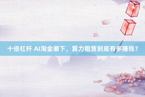 十倍杠杆 AI淘金潮下，算力租赁到底有多赚钱？