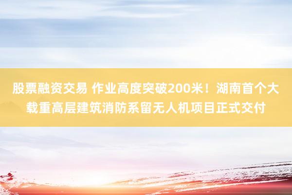 股票融资交易 作业高度突破200米！湖南首个大载重高层建筑消防系留无人机项目正式交付
