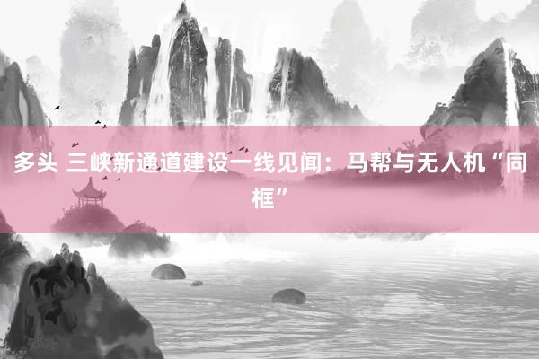 多头 三峡新通道建设一线见闻：马帮与无人机“同框”