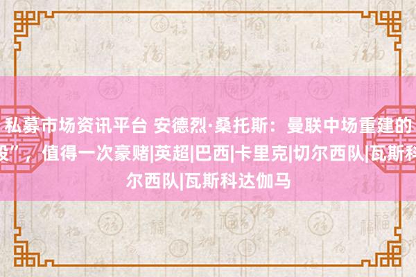 私募市场资讯平台 安德烈·桑托斯：曼联中场重建的“潜力股”，值得一次豪赌|英超|巴西|卡里克|切尔西队|瓦斯科达伽马