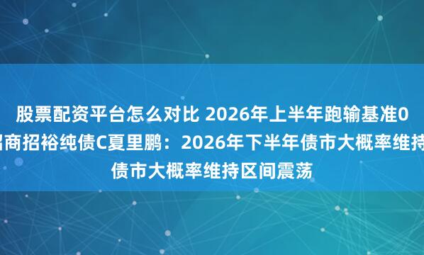 股票配资平台怎么对比 2026年上半年跑输基准0.51%！招商招裕纯债C夏里鹏：2026年下半年债市大概率维持区间震荡