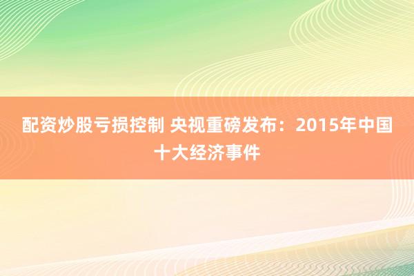 配资炒股亏损控制 央视重磅发布：2015年中国十大经济事件