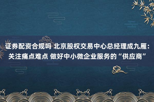 证券配资合规吗 北京股权交易中心总经理成九雁：关注痛点难点 做好中小微企业服务的“供应商”