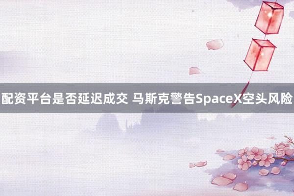 配资平台是否延迟成交 马斯克警告SpaceX空头风险