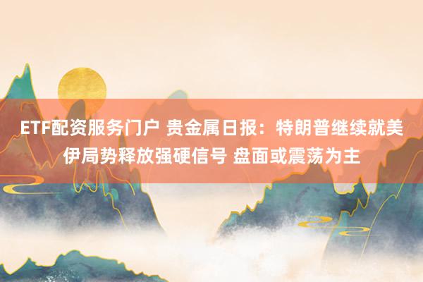 ETF配资服务门户 贵金属日报：特朗普继续就美伊局势释放强硬信号 盘面或震荡为主
