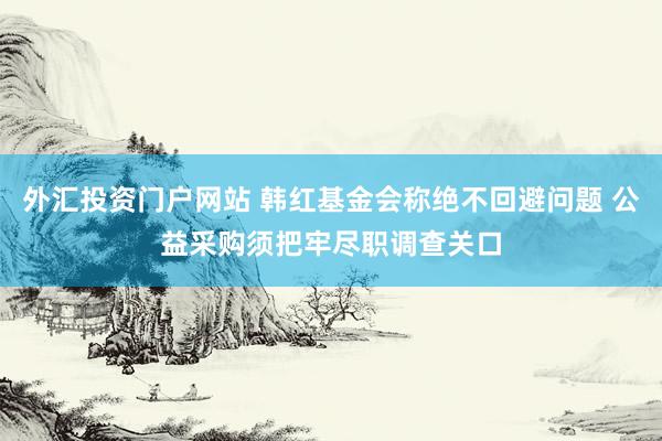 外汇投资门户网站 韩红基金会称绝不回避问题 公益采购须把牢尽职调查关口