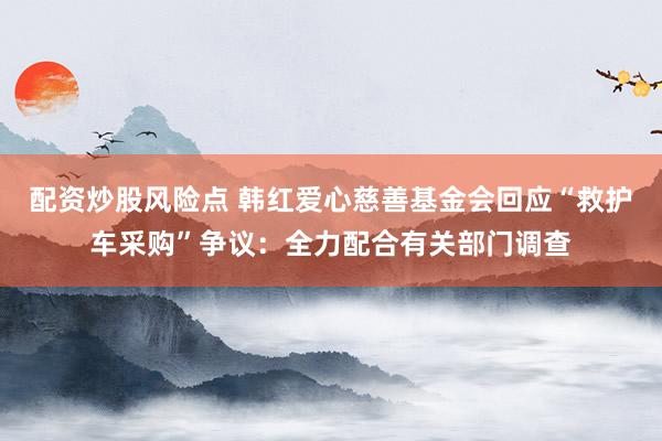 配资炒股风险点 韩红爱心慈善基金会回应“救护车采购”争议：全力配合有关部门调查