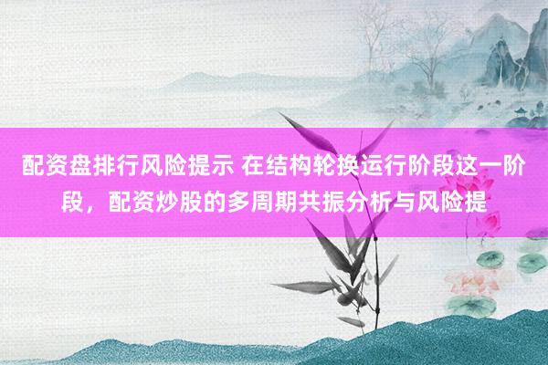 配资盘排行风险提示 在结构轮换运行阶段这一阶段，配资炒股的多周期共振分析与风险提