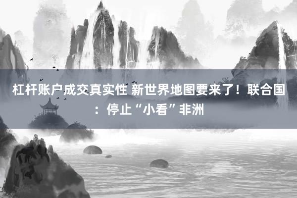 杠杆账户成交真实性 新世界地图要来了！联合国：停止“小看”非洲