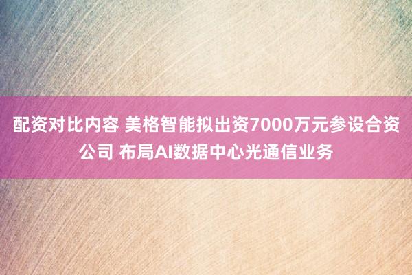 配资对比内容 美格智能拟出资7000万元参设合资公司 布局AI数据中心光通信业务