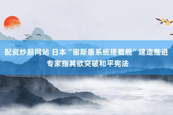 配资炒股网站 日本“宙斯盾系统搭载舰”建造推进 专家指其欲突破和平宪法