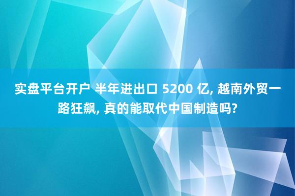 实盘平台开户 半年进出口 5200 亿, 越南外贸一路狂飙, 真的能取代中国制造吗?