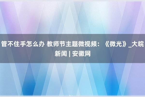 管不住手怎么办 教师节主题微视频：《微光》_大皖新闻 | 安徽网