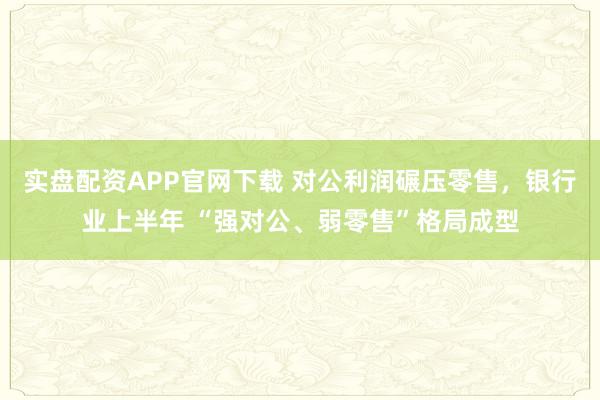 实盘配资APP官网下载 对公利润碾压零售，银行业上半年 “强对公、弱零售”格局成型