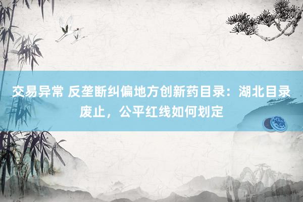 交易异常 反垄断纠偏地方创新药目录:湖北目录废止,公平红线如何划定