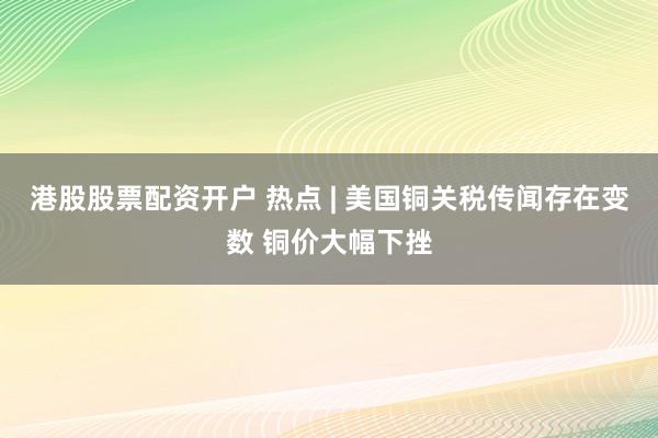 港股股票配资开户 热点 | 美国铜关税传闻存在变数 铜价大幅下挫