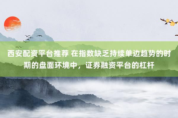西安配资平台推荐 在指数缺乏持续单边趋势的时期的盘面环境中，证券融资平台的杠杆
